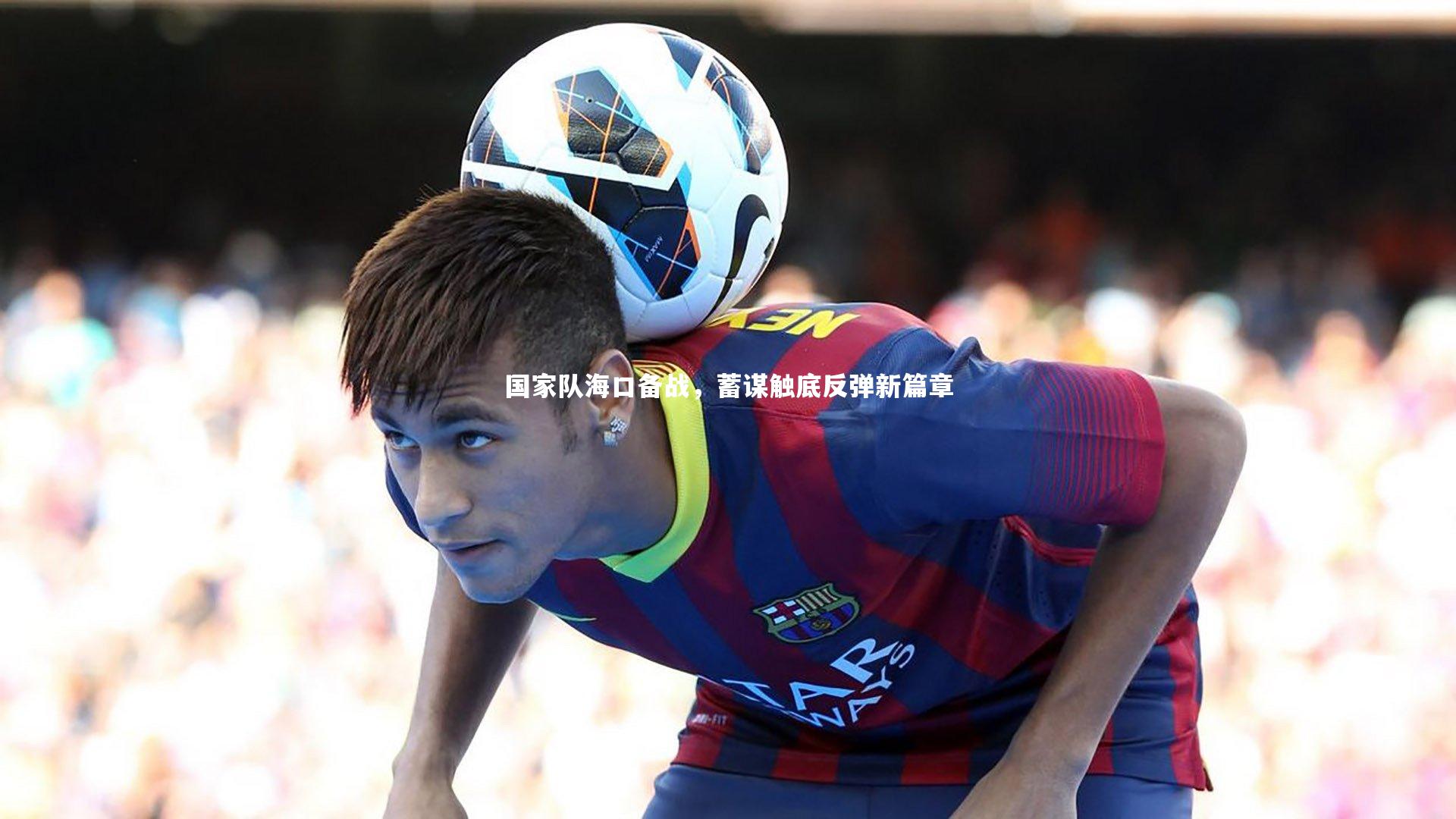 爱游戏官网:国家队海口备战,蓄谋触底反弹新篇章